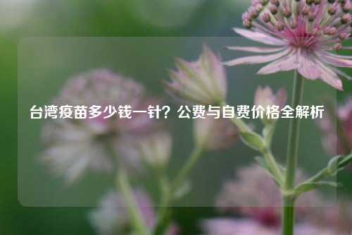 台湾疫苗多少钱一针？公费与自费价格全解析