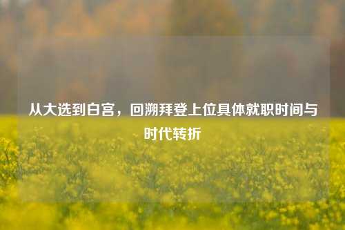 从大选到白宫，回溯拜登上位具体就职时间与时代转折