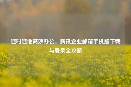 随时随地高效办公，腾讯企业邮箱手机版下载与登录全攻略