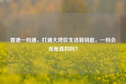 香港一码通，打通大湾区生活新钥匙，一码会员是真的吗？