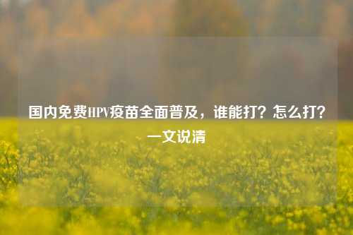 国内免费HPV疫苗全面普及，谁能打？怎么打？一文说清