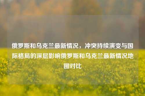 俄罗斯和乌克兰最新情况,冲突持续演变与国际格局的深层影响俄罗斯和乌克兰最新情况地图对比