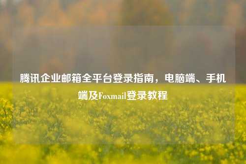 腾讯企业邮箱全平台登录指南，电脑端、手机端及Foxmail登录教程