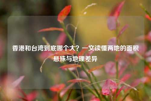 香港和台湾到底哪个大?一文读懂两地的面积悬殊与地理差异