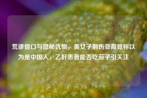 荒谬借口与隐秘仇恨,美女子刺伤亚裔竟称以为是中国人,乙肝患者能否吃茄子引关注