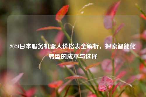 2024日本服务机器人价格表全解析，探索智能化转型的成本与选择
