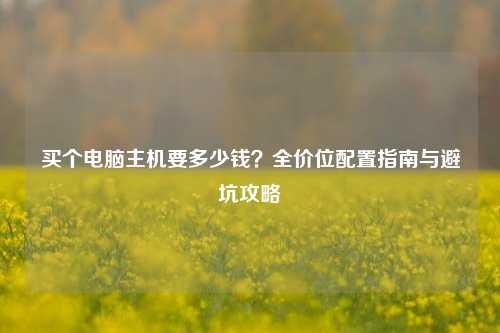 买个电脑主机要多少钱？全价位配置指南与避坑攻略