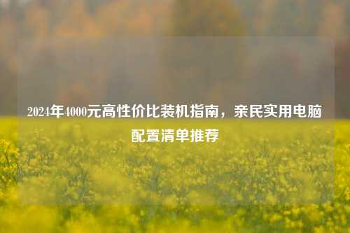 2024年4000元高性价比装机指南，亲民实用电脑配置清单推荐