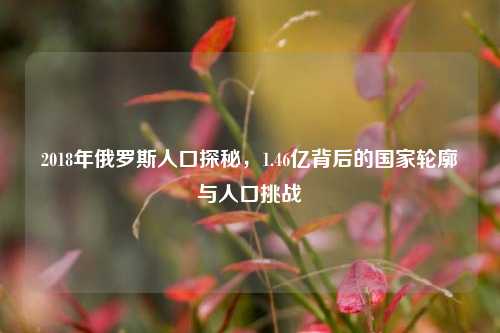 2018年俄罗斯人口探秘,1.46亿背后的国家轮廓与人口挑战
