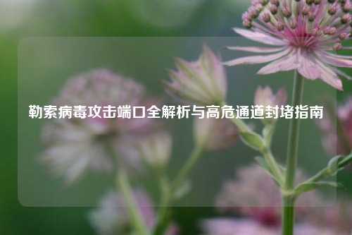 勒索病毒攻击端口全解析与高危通道封堵指南