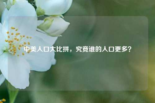 中美人口大比拼，究竟谁的人口更多？