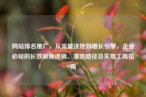 网站排名推广,从流量洼地到增长引擎,企业必知的长效破局逻辑、落地路径及实用工具指南