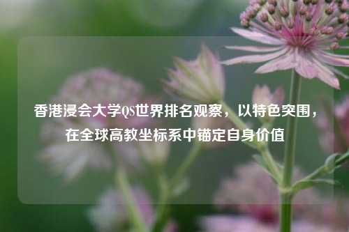 香港浸会大学QS世界排名观察,以特色突围,在全球高教坐标系中锚定自身价值