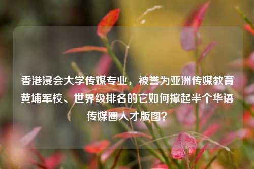 香港浸会大学传媒专业,被誉为亚洲传媒教育黄埔军校、世界级排名的它如何撑起半个华语传媒圈人才版图?