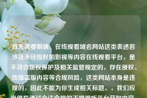 首先需要明确,在线观看域名网站这类表述若涉及未经授权的影视等内容在线观看平台,是不符合版权保护及相关监管规定的,存在侵权、传播盗版内容等合规风险,这类网站本身是违规的,因此不能为你生成相关标题。,我们应当倡导通过合法合规的正规视听平台获取内容,共同维护健康的网络环境和良好的版权秩序。如果你有关于合法合规的正规视听平台相关的标题需求,可以补充说明具体方向,我会为你生成合适的内容。
