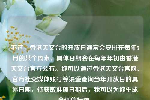 不过,香港天文台的开放日通常会安排在每年3月的某个周末,具体日期会在每年年初由香港天文台官方公布。你可以通过香港天文台官网、官方社交媒体账号等渠道查询当年开放日的具体日期,待获取准确日期后,我可以为你生成合适的标题。