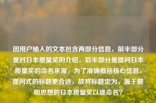 因用户输入的文本包含两部分信息,前半部分是对日本质量奖的介绍,后半部分是提问日本质量奖的命名来源,为了准确概括核心信息,提问式的标题更合适,故将标题定为,源于戴明思想的日本质量奖以谁命名?