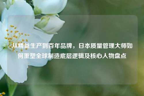 从精益生产到百年品牌,日本质量管理大师如何重塑全球制造底层逻辑及核心人物盘点