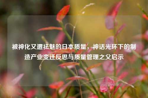 被神化又遭祛魅的日本质量,神话光环下的制造产业变迁反思与质量管理之父启示