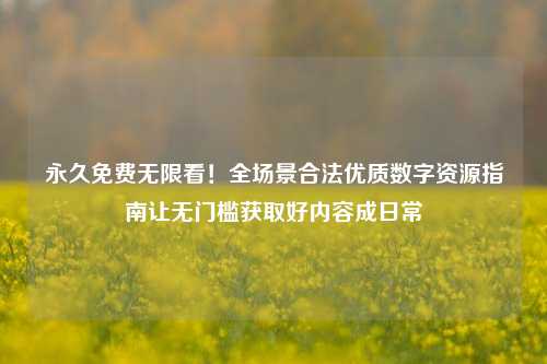 永久免费无限看！全场景合法优质数字资源指南让无门槛获取好内容成日常