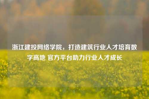 浙江建投网络学院,打造建筑行业人才培育数字高地 官方平台助力行业人才成长