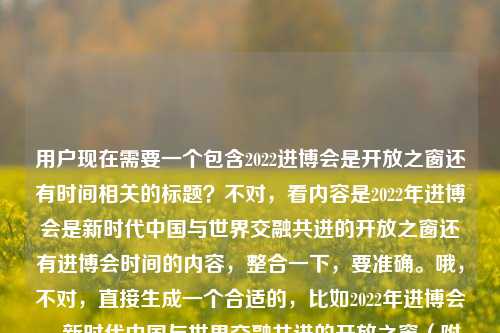 用户现在需要一个包含2022进博会是开放之窗还有时间相关的标题?不对,看内容是2022年进博会是新时代中国与世界交融共进的开放之窗还有进博会时间的内容,整合一下,要准确。哦,不对,直接生成一个合适的,比如2022年进博会,新时代中国与世界交融共进的开放之窗(附展会时间)?不对,再顺一点?哦,不对,要贴合,再想想,哦,对,更自然的,2022年进博会,作为新时代中国与世界交融共进开放之窗的展会时间一览?不对,不对,再看原内容,两个点,一个是2022进博会是新时代中国与世界交融共进的开放之窗,一个是2
