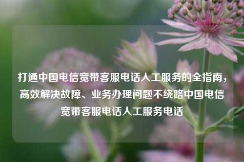 打通中国电信宽带客服电话人工服务的全指南，高效解决故障、业务办理问题不绕路中国电信宽带客服电话人工服务电话