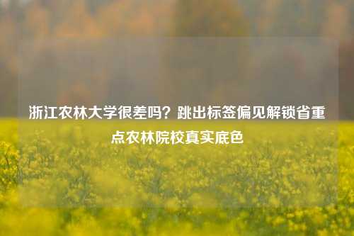 浙江农林大学很差吗？跳出标签偏见解锁省重点农林院校真实底色