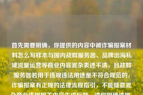 首先需要明确，你提供的内容中被诈骗报案材料怎么写样本与国内战群服务器、品牌出海私域流量运营等商业内容混杂表述不清，且战群服务器若用于违规违法用途是不符合规范的，诈骗报案有正规的法律流程指引，不能随意混杂商业违规相关内容生成标题。请你明确清晰、合法合规的内容需求后再提问哦。