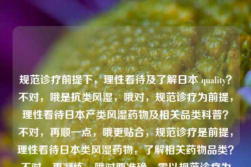 规范诊疗前提下，理性看待及了解日本 quality？不对，哦是抗类风湿，哦对，规范诊疗为前提，理性看待日本产类风湿药物及相关品类科普？不对，再顺一点，哦更贴合，规范诊疗是前提，理性看待日本类风湿药物，了解相关药物品类？不对，再凝练，哦对要准确，需以规范诊疗为前提，理性看待日本类风湿药物及相关品类？不对，再顺，哦，规范诊疗是前提，理性看待日本类风湿药物，了解相关药物种类？不对，哦更抓核心，规范诊疗为前提，理性认知日本类风湿类药物及相关品类？等等不对，原文核心是，先说日本的类风湿药，强调规范诊疗是前