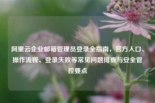 阿里云企业邮箱管理员登录全指南，官方入口、操作流程、登录失败等常见问题排查与安全管控要点