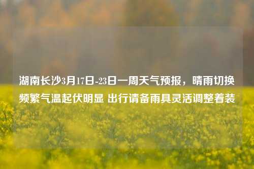 湖南长沙3月17日-23日一周天气预报，晴雨切换频繁气温起伏明显 出行请备雨具灵活调整着装