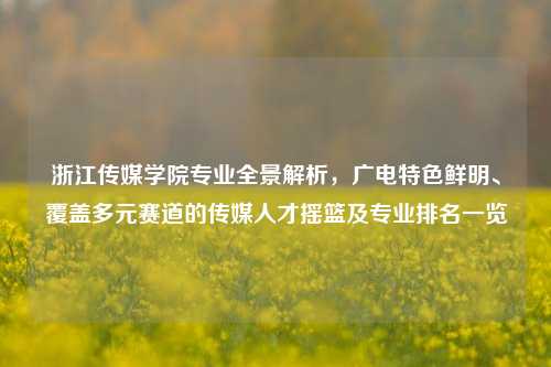 浙江传媒学院专业全景解析，广电特色鲜明、覆盖多元赛道的传媒人才摇篮及专业排名一览