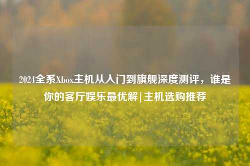 2024全系Xbox主机从入门到旗舰深度测评，谁是你的客厅娱乐最优解|主机选购推荐
