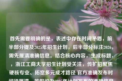 首先需要明确的是,表述中存在时间矛盾,前半部分提及2025年招生计划,后半部分标注2026,需先厘清准确信息。结合核心内容,生成标题,,浙江工商大学招生计划受关注,传扩招聚焦硬核专业、拓宽多元成才路径 官方准确发布时间待厘清,若假设为2025年计划发布的准确信息,可修正为,2025浙江工商大学招生计划发布,扩招聚焦硬核专业 多元通道拓宽成才路径