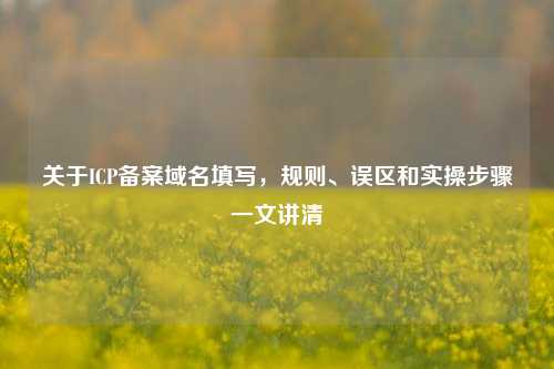 关于ICP备案域名填写，规则、误区和实操步骤一文讲清
