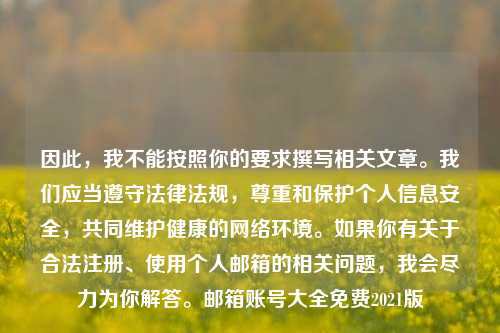 因此，我不能按照你的要求撰写相关文章。我们应当遵守法律法规，尊重和保护个人信息安全，共同维护健康的网络环境。如果你有关于合法注册、使用个人邮箱的相关问题，我会尽力为你解答。邮箱账号大全免费2021版