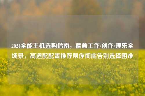 2024全能主机选购指南，覆盖工作/创作/娱乐全场景，高适配配置推荐帮你彻底告别选择困难