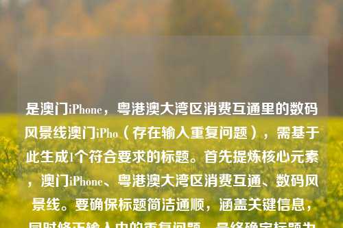 是澳门iPhone,粤港澳大湾区消费互通里的数码风景线澳门iPho(存在输入重复问题),需基于此生成1个符合要求的标题。首先提炼核心元素,澳门iPhone、粤港澳大湾区消费互通、数码风景线。要确保标题简洁通顺,涵盖关键信息,同时修正输入中的重复问题。最终确定标题为澳门iPhone,粤港澳大湾区消费互通里的数码风景线,该标题明确主体,结合区域背景与定位,清晰传达内容核心,且符合用户只要1个标题的要求。
