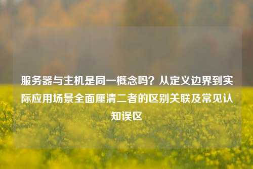 服务器与主机是同一概念吗？从定义边界到实际应用场景全面厘清二者的区别关联及常见认知误区