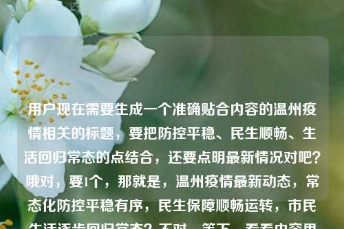 用户现在需要生成一个准确贴合内容的温州疫情相关的标题，要把防控平稳、民生顺畅、生活回归常态的点结合，还要点明最新情况对吧？哦对，要1个，那就是，温州疫情最新动态，常态化防控平稳有序，民生保障顺畅运转，市民生活逐步回归常态？不对，等下，看看内容里还有今天的？不对，不对，再准确点，哦不对，要贴合，对，就精准点，哦等下，不要太杂？不对，核心信息，温州最新疫情情况，常态化防控平稳有序，民生保障顺畅，市民生活逐步回归常态。哦对，调整得更顺，温州最新疫情消息，常态化防控平稳有序，民生保障运转顺畅，市民生活逐