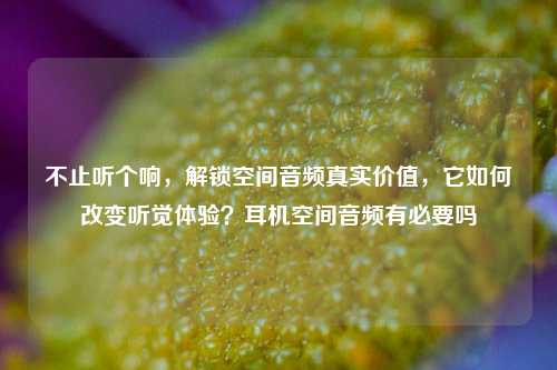 不止听个响,解锁空间音频真实价值,它如何改变听觉体验?耳机空间音频有必要吗