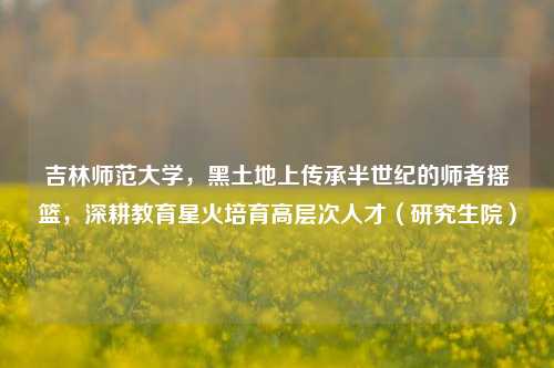 吉林师范大学，黑土地上传承半世纪的师者摇篮，深耕教育星火培育高层次人才（研究生院）